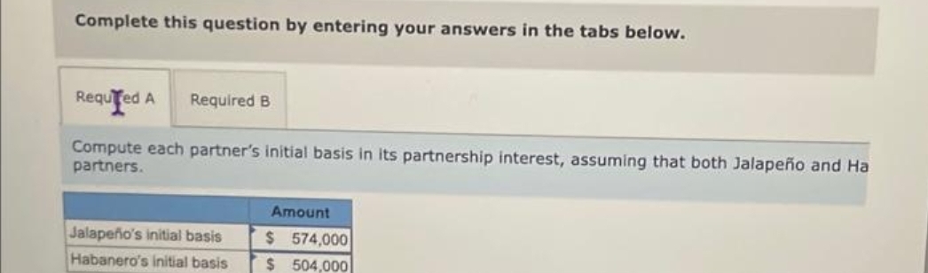 Complete this question by entering your answers in the tabs below.
Required A Required B
Compute each partner's initial basis in its partnership interest, assuming that both Jalapeño and Ha
partners.
Jalapeño's initial basis
Habanero's initial basis
Amount
$574,000
$504,000