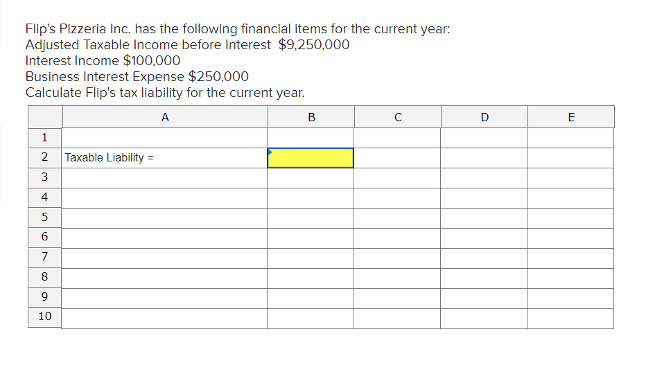 Flip's Pizzeria Inc. has the following financial items for the current year:
Adjusted Taxable Income before Interest $9,250,000
Interest Income $100,000
Business Interest Expense $250,000
Calculate Flip's tax liability for the current year.
A
В
E
1
2
Taxable Liability =
3
4
5
7
8
9.
10
