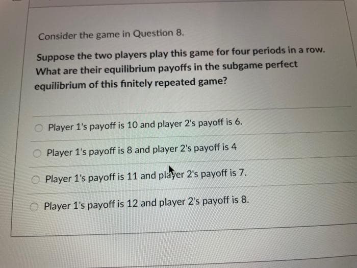 Consider the game in Question 8.
Suppose the two players play this game for four periods in a row.
What are their equilibrium payoffs in the subgame perfect
equilibrium of this finitely repeated game?
O Player 1's payoff is 10 and player 2's payoff is 6.
O Player 1's payoff is 8 and player 2's payoff is 4
O Player 1's payoff is 11 and player 2's payoff is 7.
O Player 1's payoff is 12 and player 2's payoff is 8.
