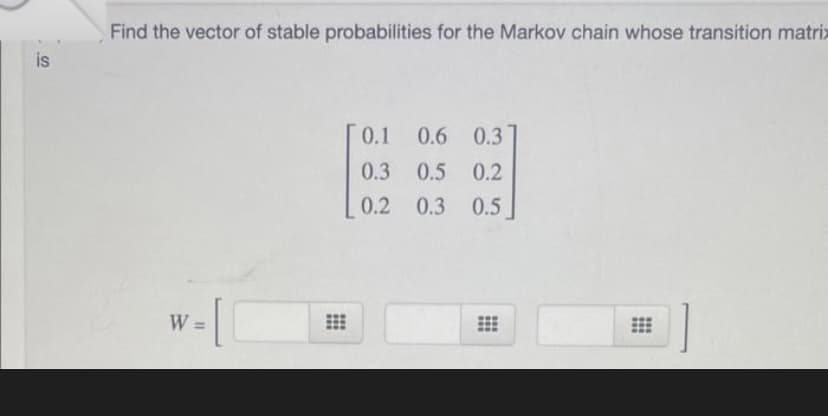 is
Find the vector of stable probabilities for the Markov chain whose transition matrix
0.1
0.6 0.3]
0.3
0.5 0.2
0.2
0.3 0.5
=
-10
W:
HH