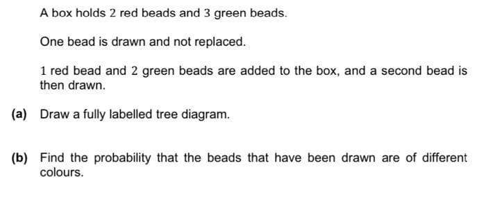 A box holds 2 red beads and 3 green beads.
One bead is drawn and not replaced.
1 red bead and 2 green beads are added to the box, and a second bead is
then drawn.
(a) Draw a fully labelled tree diagram.
(b) Find the probability that the beads that have been drawn are of different
colours.
