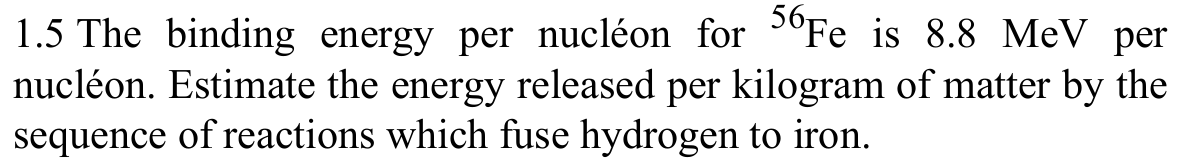 1.5 The binding energy per nucléon for °Fe is 8.8 MeV per
nucléon. Estimate the energy released per kilogram of matter by the
sequence of reactions which fuse hydrogen to iron.
