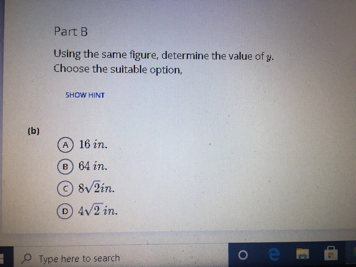 Part B
Using the same figure, determine the value of y.
Choose the suitable option,
SHOW HINT
(b)
A) 16 in.
B
64 in.
8VZin.
D 4V2 in.
P Type here to search
