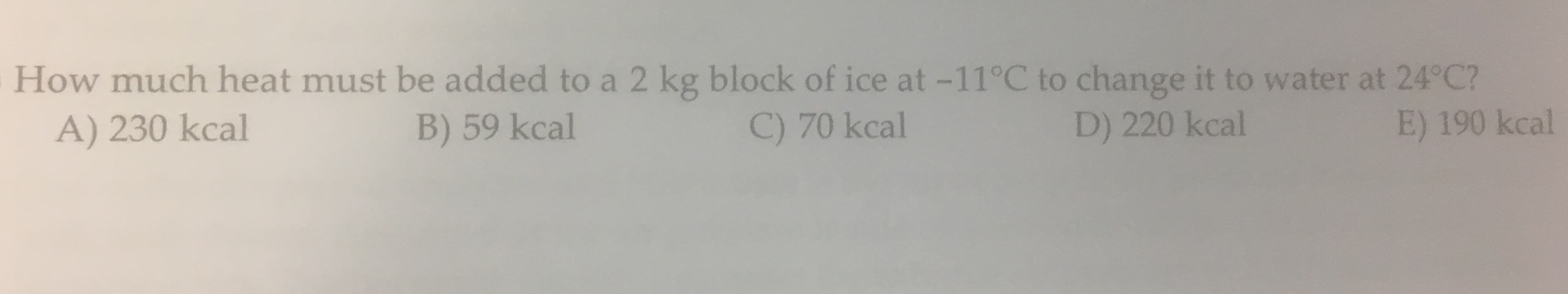 How much heat must be added to a 2 kg block of ice at -11°C to change it to water at 24°C?
A) 230 kcal
B) 59 kcal
C) 70 kcal
D) 220 kcal
E) 190 kcal
