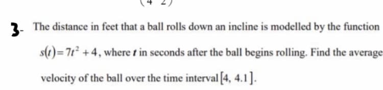 3-
2. The distance in feet that a ball rolls down an incline is modelled by the function
s(1)=7t² +4, where t in seconds after the ball begins rolling. Find the average-
velocity of the ball over the time interval [4, 4.1].
