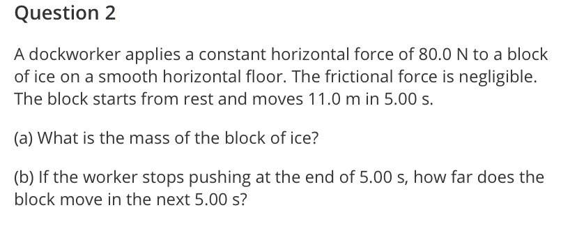 Question 2
A dockworker applies a constant horizontal force of 80.0 N to a block
of ice on a smooth horizontal floor. The frictional force is negligible.
The block starts from rest and moves 11.0 m in 5.00 s.
(a) What is the mass of the block of ice?
(b) If the worker stops pushing at the end of 5.00 s, how far does the
block move in the next 5.00 s?
