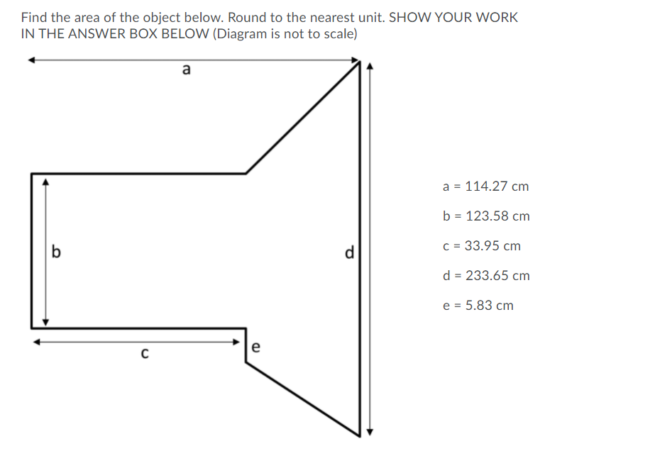 Find the area of the object below. Round to the nearest unit. SHOW YOUR WORK
IN THE ANSWER BOX BELOW (Diagram is not to scale)
a
a = 114.27 cm
b = 123.58 cm
d
c = 33.95 cm
d = 233.65 cm
e = 5.83 cm
e
