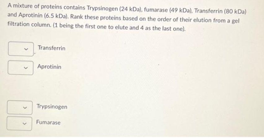 A mixture of proteins contains Trypsinogen (24 kDa), fumarase (49 kDa), Transferrin (80 kDa)
and Aprotinin (6.5 kDa). Rank these proteins based on the order of their elution from a gel
filtration column. (1 being the first one to elute and 4 as the last one).
Transferrin
Aprotinin
Trypsinogen
Fumarase