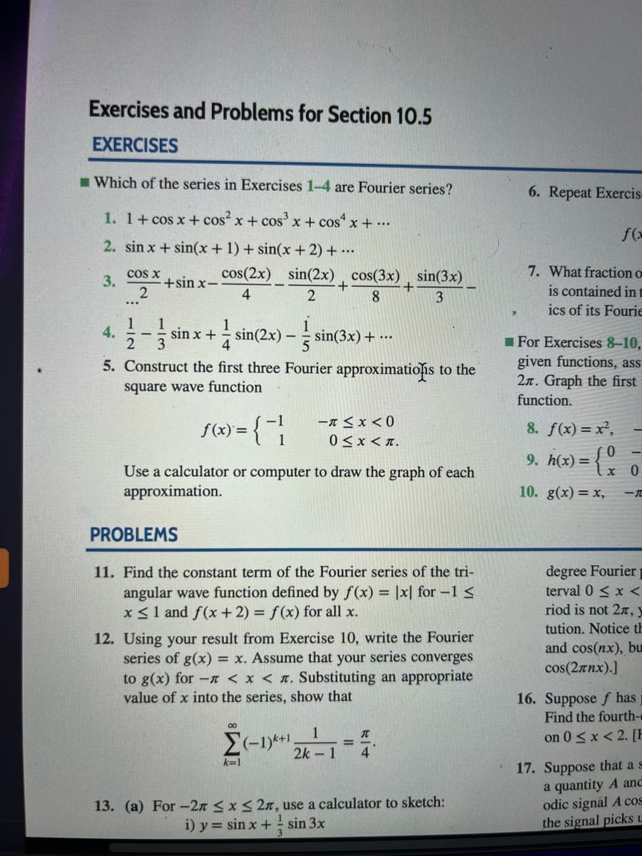 Exercises and Problems for Section 10.5
EXERCISES
I Which of the series in Exercises 1-4 are Fourier series?
6. Repeat Exercis
1. 1+ cos x + cos x + cos' x + cos“ x + ….
2. sin x + sin(x +1) + sin(x + 2) + ...
7. What fraction o
is contained in t
ics of its Fourie
3.
cos x
+sin x-
cos(2x) sin(2x) , cos(3x) , sin(3x)
4
8.
1
4.
sin x +
sin(2x)
4
3
sin(3x) + ...
For Exercises 8-10,
given functions, ass
2n. Graph the first
function.
5. Construct the first three Fourier approximations to the
square wave function
(X) = {;
-A < x < 0
0 < x < n.
-1
8. f(x) = x²,
9. h(x) =
Use a calculator or computer to draw the graph of each
approximation.
10. g(x) = x,
PROBLEMS
degree Fourier
terval 0 < x <
11. Find the constant term of the Fourier series of the tri-
angular wave function defined by f(x) = |x| for -1 <
x<1 and f(x + 2) = f(x) for all x.
12. Using your result from Exercise 10, write the Fourier
series of g(x) = x. Assume that your series converges
to g(x) for -a < x < n. Substituting an appropriate
value of x into the series, show that
riod is not 2r, y
tution. Notice th
and cos(nx), bu
cos(2rnx).]
16. Suppose f has
Find the fourth-e
00
1
on 0 <x < 2. [E
2k 1
4
17. Suppose that a s
a quantity A and
odic signal A cos
the signal picks u
k-1
13. (a) For-2n < x< 2n, use a calculator to sketch:
sin 3x
i) y = sin x +
