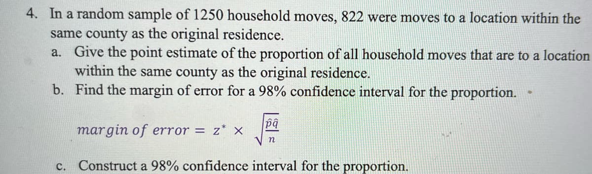 4. In a random sample of l1250 household moves, 822 were moves to a location within the
same county as the original residence.
a. Give the point estimate of the proportion of all household moves that are to a location
within the same county as the original residence.
b. Find the margin of error for a 98% confidence interval for the proportion.
margin of error = z* ×
n
с.
Construct a 98% confidence interval for the proportion.
