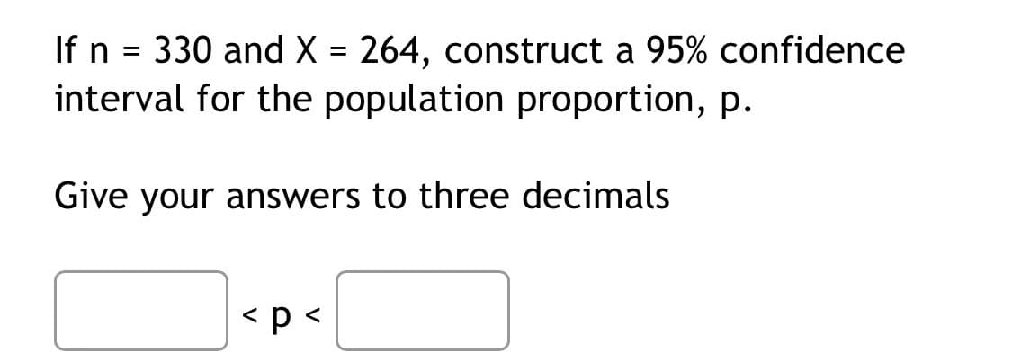 If n = 330 and X = 264, construct a 95% confidence
interval for the population proportion, p.
%3D
Give your answers to three decimals
< p <

