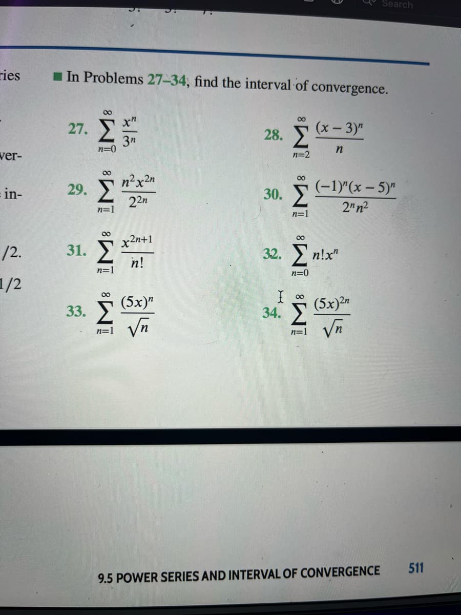 Search
ries
I In Problems 27-34, find the interval of convergence.
Σ
00
00
x"
27.
(x- 3)"
28.
3n
n=0
ver-
n=2
Σ
00
n²x2n
00
= in-
29.
30. 2
(-1)"(x – 5)"
22n
2" n2
n=1
n=1
x2n+1
/2.
31.
32. п!x"
n!
n=1
n=0
1/2
00
(5x)"
(5x)2n
34. У
Vn
33.
Vn
n=1
n=1
511
9.5 POWER SERIES AND INTERVAL OF CONVERGENCE
IM: iM³ IM: įM³
