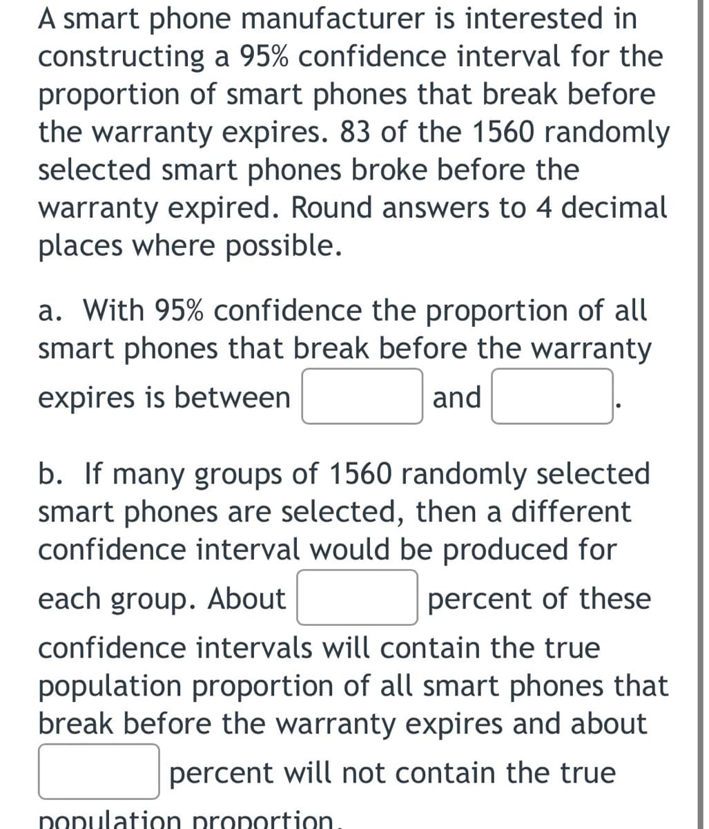 A smart phone manufacturer is interested in
constructing a 95% confidence interval for the
proportion of smart phones that break before
the warranty expires. 83 of the 1560 randomly
selected smart phones broke before the
warranty expired. Round answers to 4 decimal
places where possible.
a. With 95% confidence the proportion of all
smart phones that break before the warranty
expires is between
and
b. If many groups of 1560 randomly selected
smart phones are selected, then a different
confidence interval would be produced for
each group. About
percent of these
confidence intervals will contain the true
population proportion of all smart phones that
break before the warranty expires and about
percent will not contain the true
nonulation pronortion
