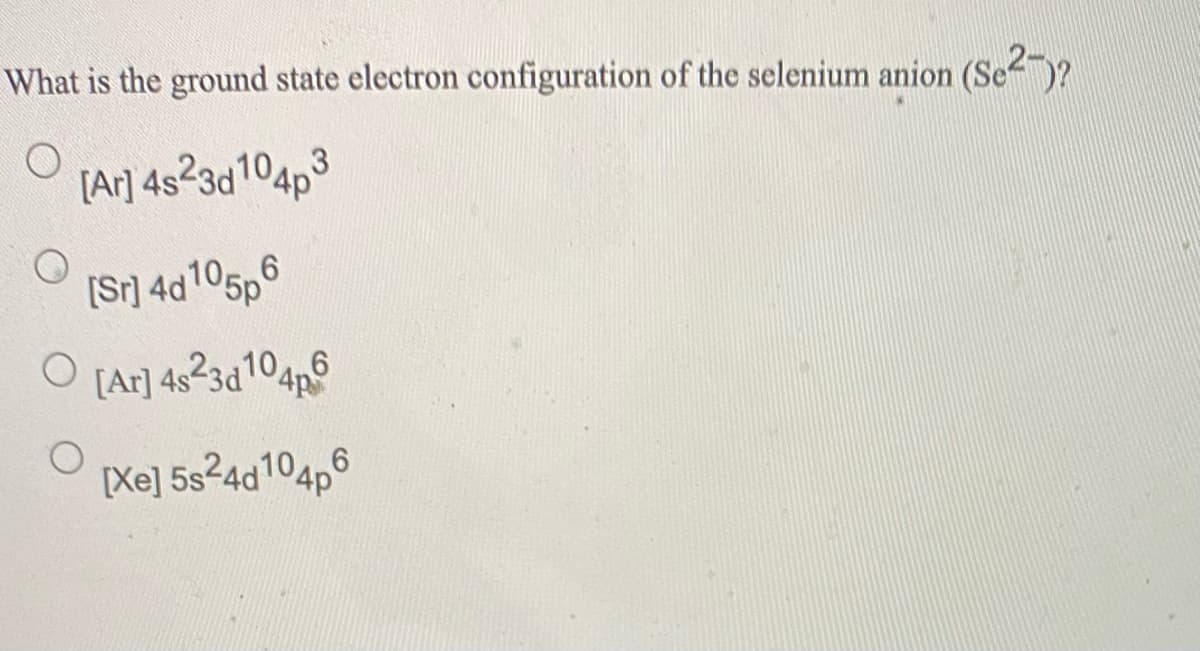 What is the ground state electron configuration of the selenium anion (Se)?
[Ar] 4s?3d104p3
[Sr] 4d105p6
[Ar] 4s23d104n6
[Xe] 5s24d104p6
