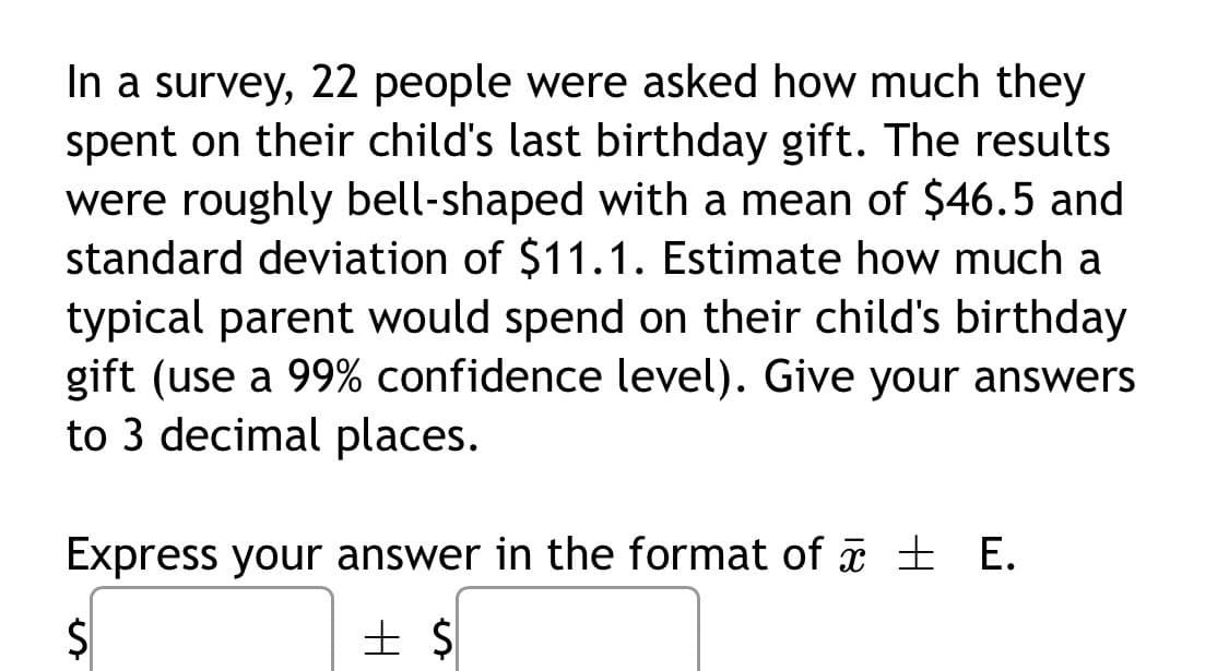 In a survey, 22 people were asked how much they
spent on their child's last birthday gift. The results
were roughly bell-shaped with a mean of $46.5 and
standard deviation of $11.1. Estimate how much a
typical parent would spend on their child's birthday
gift (use a 99% confidence level). Give your answers
to 3 decimal places.
Express your answer in the format of æ ± E.
土 $
%24

