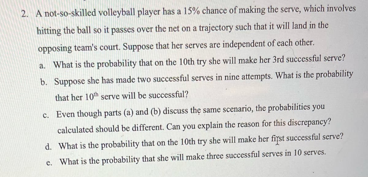 2. A not-so-skilled volleyball player has a 15% chance of making the serve, which involves
hitting the ball so it passes over the net on a trajectory such that it will land in the
opposing team's court. Suppose that her serves are independent of each other.
a. What is the probability that on the 10th try she will make her 3rd successful serve?
b. Suppose she has made two successful serves in nine attempts. What is the probability
that her 10th serve will be successful?
c. Even though parts (a) and (b) discuss the same scenario, the probabilities you
calculated should be different. Can you explain the reason for this discrepancy?
d. What is the probability that on the 10th try she will make her first successful serve?
e. What is the probability that she will make three successful serves in 10 serves.
