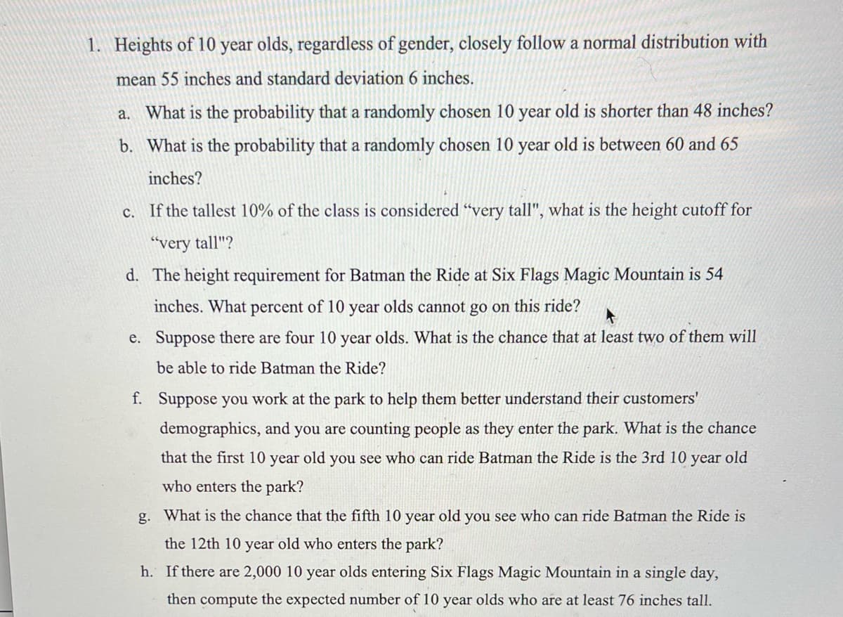1. Heights of 10 year olds, regardless of gender, closely follow a normal distribution with
mean 55 inches and standard deviation 6 inches.
a. What is the probability that a randomly chosen 10 year old is shorter than 48 inches?
b. What is the probability that a randomly chosen 10 year old is between 60 and 65
inches?
If the tallest 10% of the class is considered "very tall", what is the height cutoff for
C.
"very tall"?
d. The height requirement for Batman the Ride at Six Flags Magic Mountain is 54
inches. What percent of 10 year olds cannot go on this ride?
e. Suppose there are four 10 year olds. What is the chance that at least two of them will
be able to ride Batman the Ride?
f. Suppose you work at the park to help them better understand their customers'
demographics, and you are counting people as they enter the park. What is the chance
that the first 10 year old you see who can ride Batman the Ride is the 3rd 10 year old
who enters the park?
g. What is the chance that the fifth 10 year old you see who can ride Batman the Ride is
the 12th 10 year old who enters the park?
h. If there are 2,000 10 year olds entering Six Flags Magic Mountain in a single day,
then compute the expected number of 10 year olds who are at least 76 inches tall.
