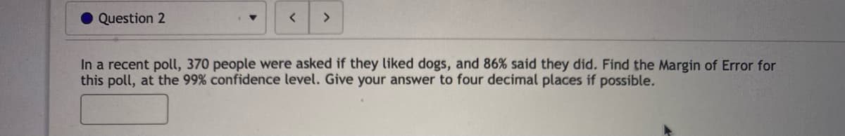 Question 2
<>
In a recent poll, 370 people were asked if they liked dogs, and 86% said they did. Find the Margin of Error for
this poll, at the 99% confidence level. Give your answer to four decimal places if possible.
