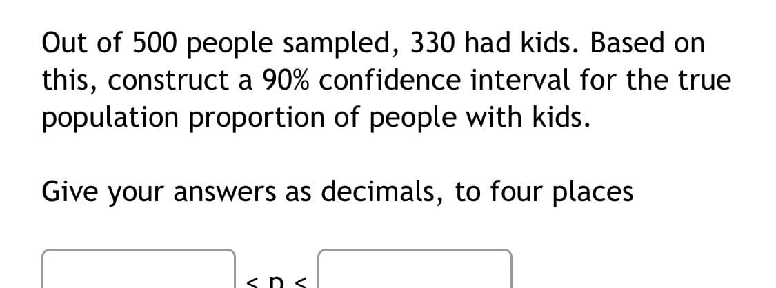Out of 500 people sampled, 330 had kids. Based on
this, construct a 90% confidence interval for the true
population proportion of people with kids.
Give your answers as decimals, to four places
