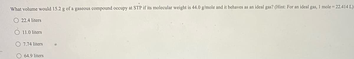 What volume would 15.2 g of a gaseous compound occupy at STP if its molecular weight is 44.0 g/mole and it behaves as an ideal gas? (Hint: For an ideal gas, 1 mole = 22.414 L)
O 22.4 liters
11.0 liters
O 7.74 liters
O 64,9 liters
