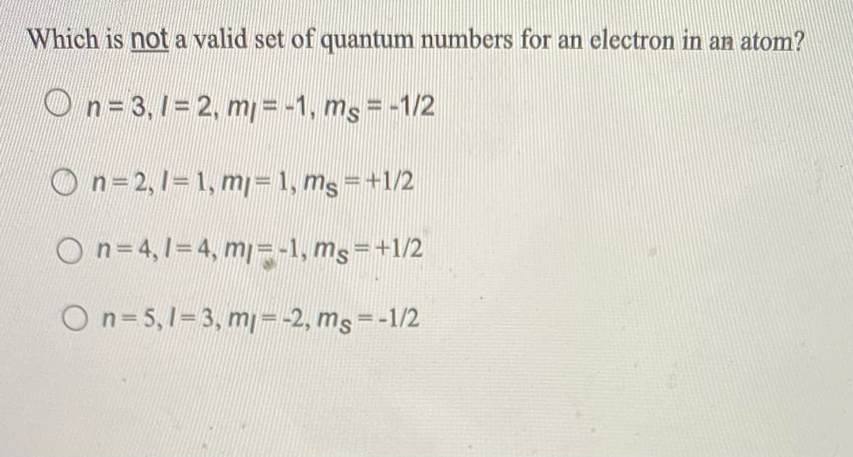 Which is not a valid set of quantum numbers for an electron in an atom?
On=3,1= 2, m=-1, ms = -1/2
n=2,1= 1, m= 1, mg =+1/2
On=4,1=4, mj=-1, ms=+1/2
On=5,1=3, m=-2, ms=-1/2
