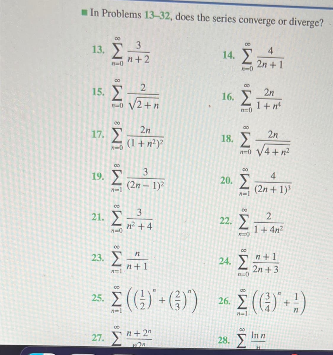 I In Problems 13-32, does the series converge or diverge?
00
3
13. 2
n+2
00
4
14. Y
2n + 1
00
00
15.
2n
16. 2
n=0 V2+n
1+ nt
n=0
2n
17. 2
00
2n
18. У
(1+n²)2
n=0
4+ n²
n=0
00
00
3
19.
20.
4
(2n – 1)²
(2n + 1)3
n=1
n=1
3
00
21.
22.
n2 + 4
1+ 4n²
n=0
00
23. Ž".
n+1
24. 2
n + 1
2n + 3
n=0
n=1
25. (G) + (}))
00
E () -:)
00
26.
n=1
n=1
27. 5*
00
00
n+ 2"
In n
28.
