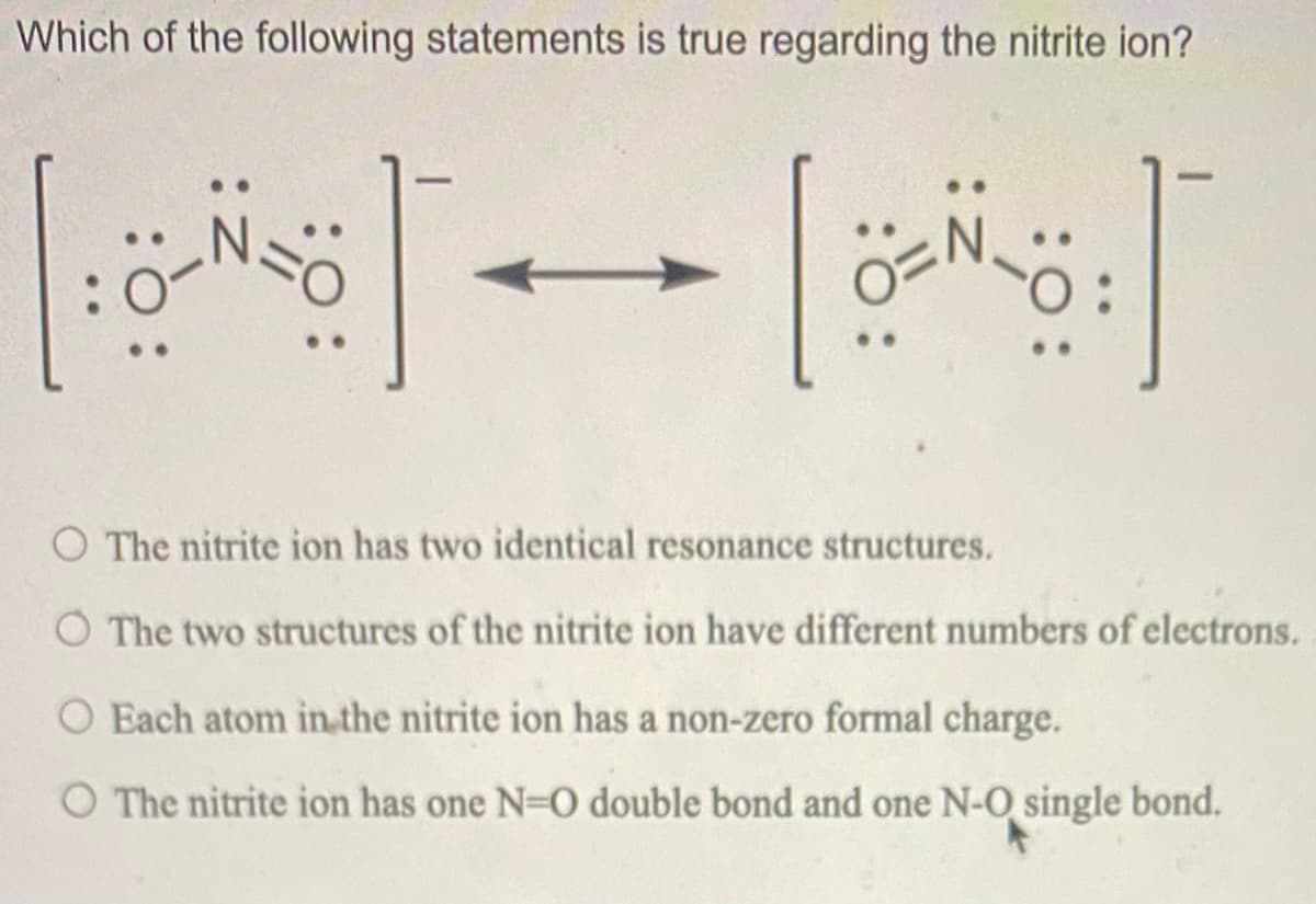 Which of the following statements is true regarding the nitrite ion?
O The nitrite ion has two identical resonance structures.
O The two structures of the nitrite ion have different numbers of electrons.
Each atom in.the nitrite ion has a non-zero formal charge.
O The nitrite ion has one N=0 double bond and one N-O single bond.
