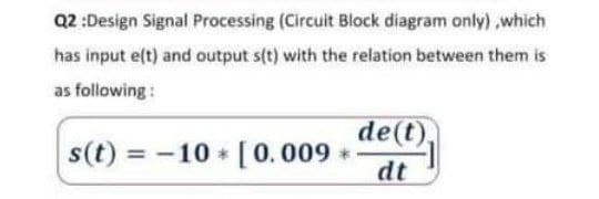 Q2 :Design Signal Processing (Circuit Block diagram only) ,which
has input e(t) and output s(t) with the relation between them is
as following :
de(t),
s(t) = -10 [0.009 *
%3D
dt
