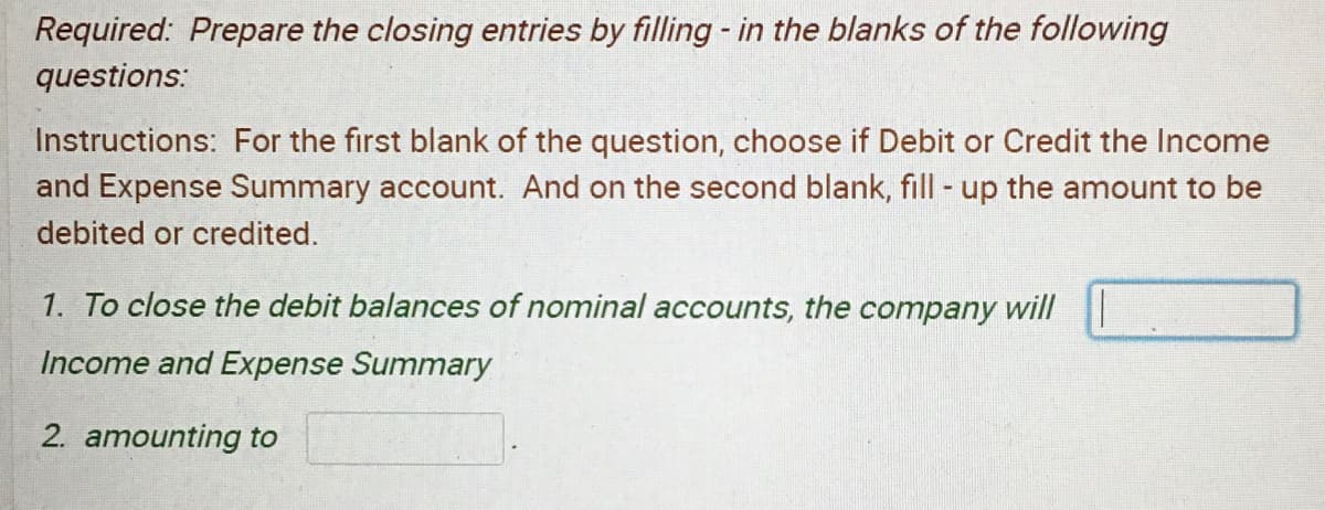 Required: Prepare the closing entries by filling - in the blanks of the following
questions:
Instructions: For the first blank of the question, choose if Debit or Credit the Income
and Expense Summary account. And on the second blank, fill up the amount to be
debited or credited.
1. To close the debit balances of nominal accounts, the company will
Income and Expense Summary
2. amounting to