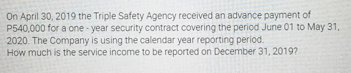 On April 30, 2019 the Triple Safety Agency received an advance payment of
P540,000 for a one-year security contract covering the period June 01 to May 31,
2020. The Company is using the calendar year reporting period.
How much is the service income to be reported on December 31, 2019?