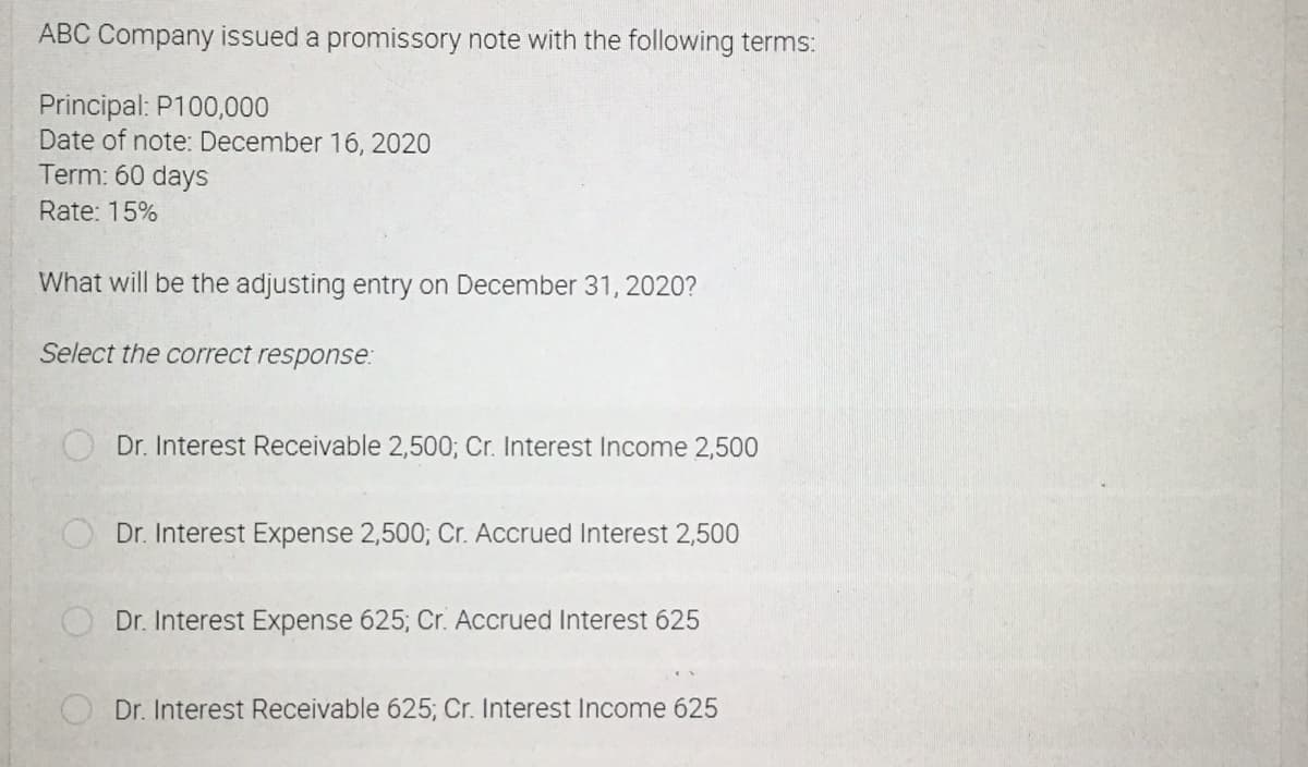 ABC Company issued a promissory note with the following terms:
Principal: P100,000
Date of note: December 16, 2020
Term: 60 days
Rate: 15%
What will be the adjusting entry on December 31, 2020?
Select the correct response:
Dr. Interest Receivable 2,500; Cr. Interest Income 2,500
Dr. Interest Expense 2,500; Cr. Accrued Interest 2,500
Dr. Interest Expense 625; Cr. Accrued Interest 625
Dr. Interest Receivable 625; Cr. Interest Income 625