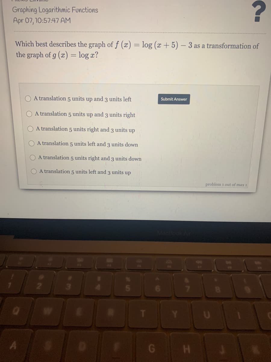 Graphing Logarithmic Functions
Apr 07, 10:57:47 AM
Which best describes the graph of f (x) = log (x + 5) – 3 as a transformation of
the graph of g (x) = log x?
%3D
O A translation 5 units up and 3 units left
Submit Answer
A translation 5 units up and 3 units right|
O A translation 5 units right and 3 units up
A translation 5 units left and 3 units down
O A translation 5 units right and 3 units down
O A translation 5 units left and 3 units up
problem 1 out of max 1
6 H
