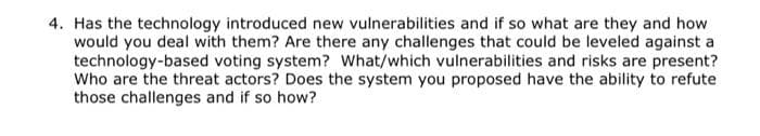 4. Has the technology introduced new vulnerabilities and if so what are they and how
would you deal with them? Are there any challenges that could be leveled against a
technology-based voting system? What/which vulnerabilities and risks are present?
Who are the threat actors? Does the system you proposed have the ability to refute
those challenges and if so how?
