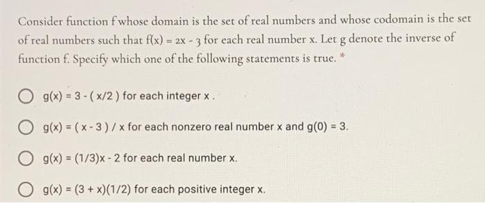 Consider function f whose domain is the set of real numbers and whose codomain is the set
of real numbers such that f(x) = 2x - 3 for each real number x. Let g denote the inverse of
function f. Specify which one of the following statements is true. *
O g(x) = 3 - ( x/2) for each integer x.
O g(x) = (x-3)/x for each nonzero real number x and g(0) = 3.
O g(x) = (1/3)x-2 for each real number x.
O g(x) = (3 + x)(1/2) for each positive integer x.
