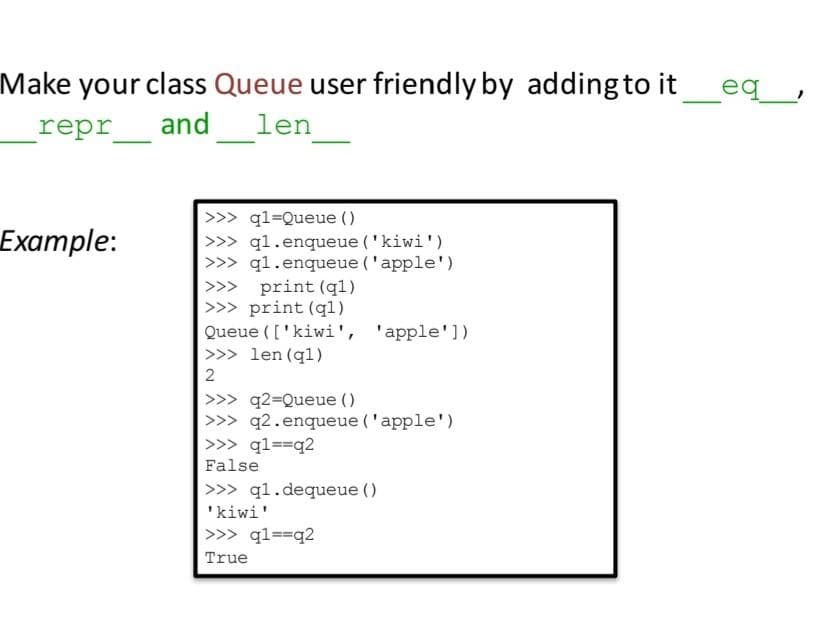 Make your class Queue user friendly by adding to it
repr
_eq_,
and
len
>>> ql=Queue ()
q1.enqueue ('kiwi')
>>> ql.enqueue ('apple')
print (ql)
>>> print (ql)
Queue (['kiwi', 'apple'])
>>> len (ql)
Example:
>>> q2=Queue ()
>>> q2.enqueue ('apple')
>>> ql==q2
False
>>> q1.dequeue ()
'kiwi'
>>> ql==q2
True
