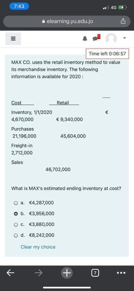 7:43
l 4G 4
a elearning.yu.edu.jo
Time left 0:06:57
MAX CO. uses the retail inventory method to value
its merchandise inventory. The following
information is available for 2020 :
Cost
Retail
Inventory, 1/1/2020
€
4,670,000
€ 9,340,000
Purchases
21,196,000
45,604,000
Freight-in
2,712,000
Sales
46,702,000
What is MAX's estimated ending inventory at cost?
a. €4,287,000
O b. €3,956,000
O c. €3,880,000
o d. €8,242,000
Clear my choice
+
II
