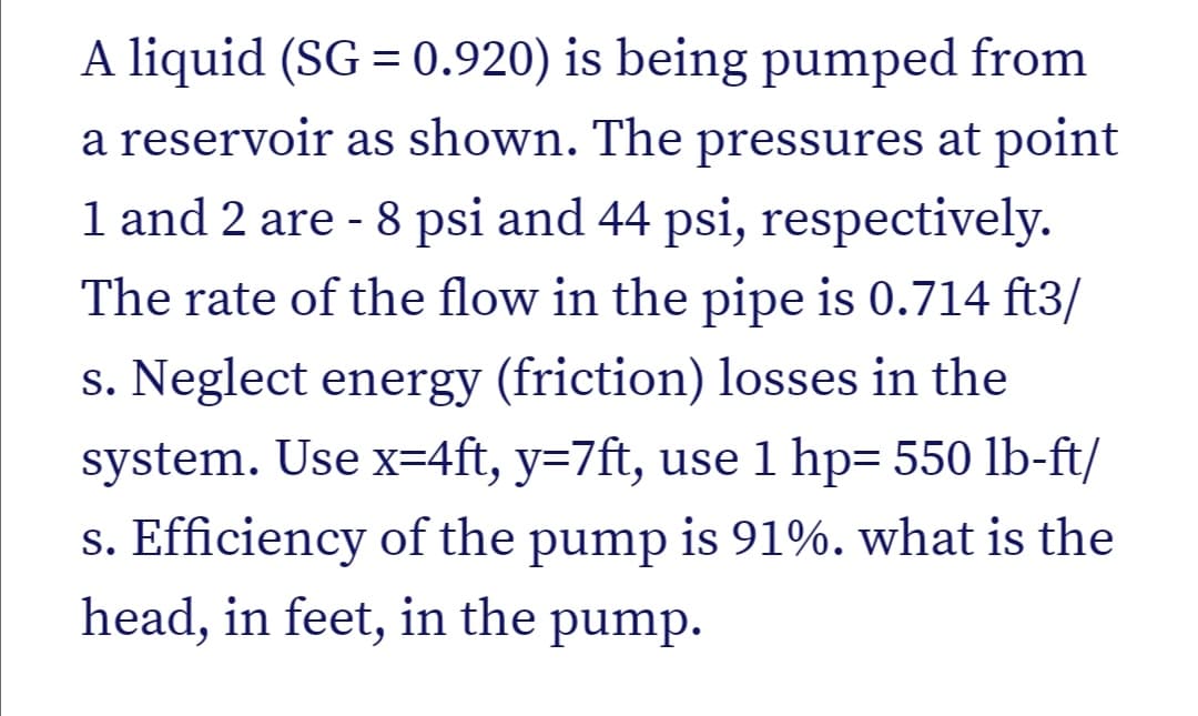 A liquid (SG = 0.920) is being pumped from
a reservoir as shown. The pressures at point
1 and 2 are - 8 psi and 44 psi, respectively.
The rate of the flow in the pipe is 0.714 ft3/
s. Neglect energy (friction) losses in the
system. Use x=4ft, y=7ft, use 1 hp= 550 lb-ft/
s. Efficiency of the pump is 91%. what is the
head, in feet, in the pump.
