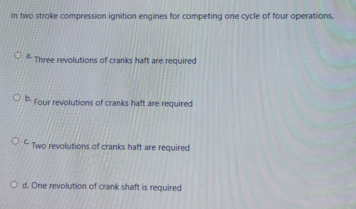 In two stroke compression ignition engines for competing one cycle of four operations,
O a.
Three revolutions of cranks haft are required
O b. Four revolutions of cranks haft are required
Oc.
Two revolutions of cranks haft are required
O d. One revolution of crank shaft is required
