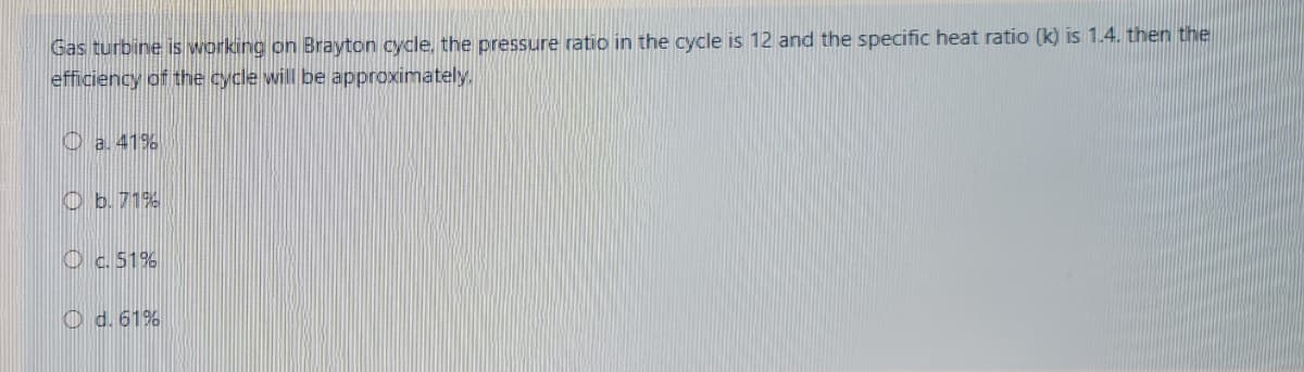 Gas turbine is working on Brayton cycle, the pressure ratio in the cycle is 12 and the specific heat ratio (k) is 1.4. then the
efficiency of the cycle will be approximately.
O a. 41%
O b.71%
Oc.51%
O d. 61%
