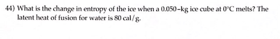 44) What is the change in entropy of the ice when a 0.050-kg ice cube at 0°C melts? The
latent heat of fusion for water is 80 cal/g.