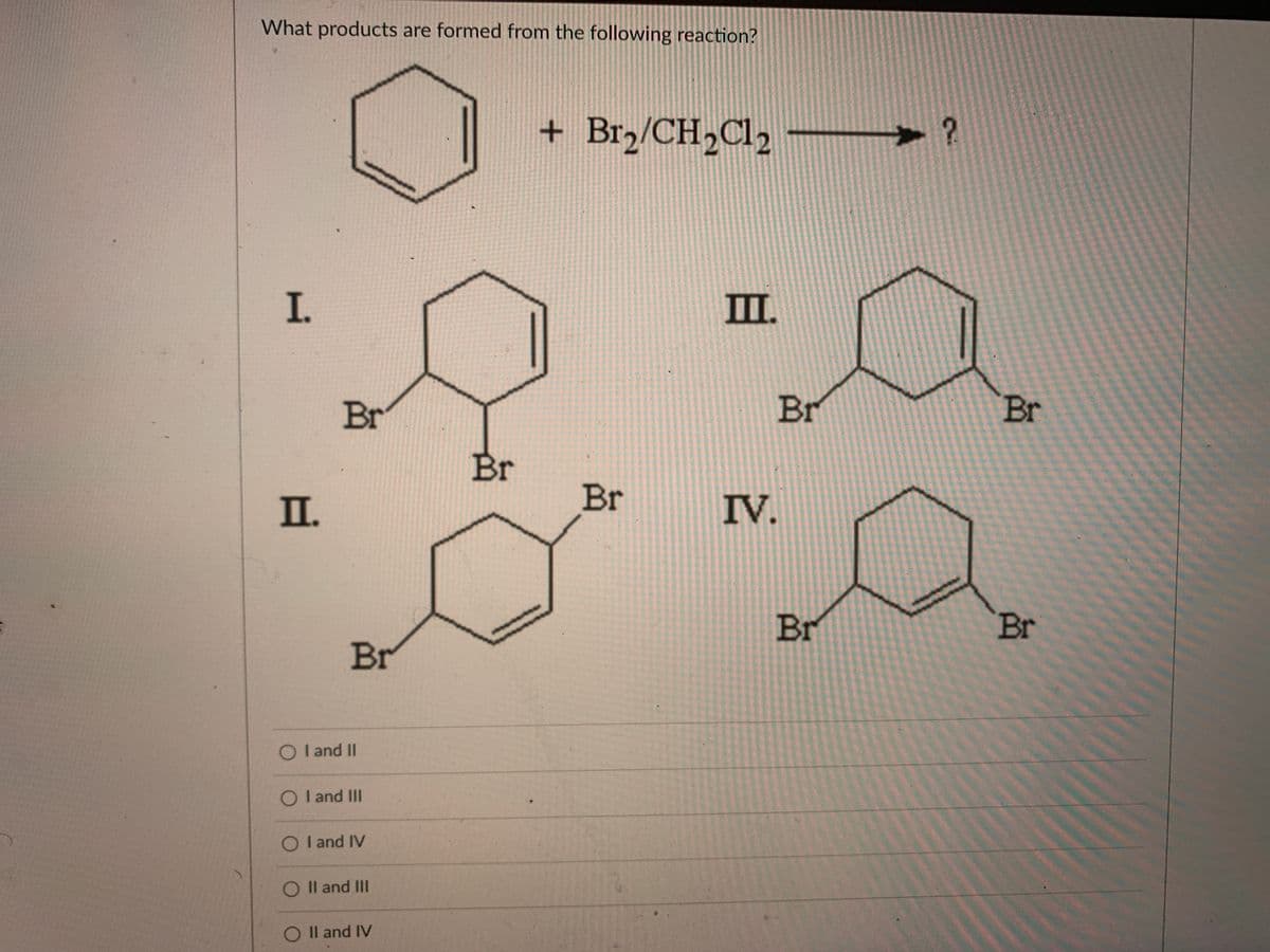 What products are formed from the following reaction?
+ Br2/CH2C12
I.
II.
Br
Br
Br
Br
I.
Br
IV.
Br
Br
Br
O I and II
O I and II
O I and IV
O Il and III
O Il and IV
