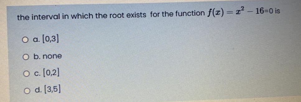 the interval in which the root exists for the function f(x) = x² - 16=0 is
O a. [0,3]
O b. none
O c. [0,2]
O d. [3,5]
