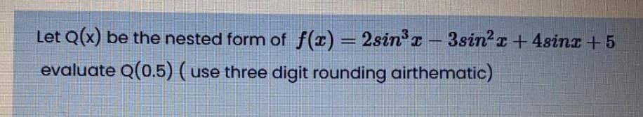 Let Q(x) be the nested form of f(x) = 2sinr - 3sin2r + 4sinz +5
evaluate Q(0.5) (use three digit rounding airthematic)

