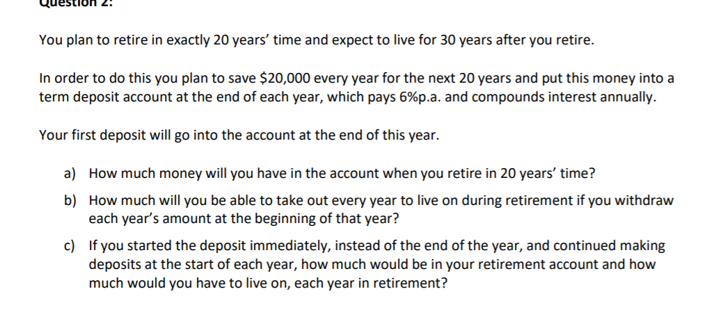 uo:
You plan to retire in exactly 20 years' time and expect to live for 30 years after you retire.
In order to do this you plan to save $20,000 every year for the next 20 years and put this money into a
term deposit account at the end of each year, which pays 6%p.a. and compounds interest annually.
Your first deposit will go into the account at the end of this year.
a) How much money will you have in the account when you retire in 20 years' time?
b) How much will you be able to take out every year to live on during retirement if you withdraw
each year's amount at the beginning of that year?
c) If you started the deposit immediately, instead of the end of the year, and continued making
deposits at the start of each year, how much would be in your retirement account and how
much would you have to live on, each year in retirement?
