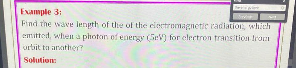 the energy leve
Example 3:
Previous
Next
Find the wave length of the of the electromagnetic radiation, which
emitted, when a photon of energy (5eV) for electron transition from
orbit to another?
Solution:
