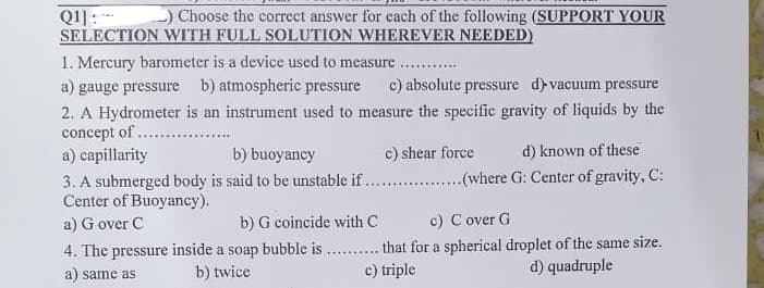 Q1]: _) Choose the correct answer for each of the following (SUPPORT YOUR
SELECTION WITH FULL SOLUTION WHEREVER NEEDED)
1. Mercury barometer is a device used to measure
a) gauge pressure b) atmospheric pressure c) absolute pressure d)-vacuum pressure
2. A Hydrometer is an instrument used to measure the specific gravity of liquids by the
concept of
a) capillarity
b) buoyancy
c) shear force
d) known of these
3. A submerged body is said to be unstable if..................(where G: Center of gravity, C:
Center of Buoyancy).
a) Gover C
b) G coincide with C
c) Cover G
4. The pressure inside a soap bubble is.......... that for a spherical droplet of the same size.
b) twice
a) same as
c) triple
d) quadruple