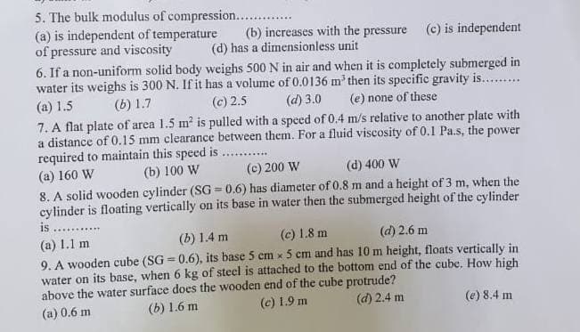 5. The bulk modulus of compression.........
(a) is independent of temperature
of pressure and viscosity
(b) increases with the pressure (c) is independent
(d) has a dimensionless unit
6. If a non-uniform solid body weighs 500 N in air and when it is completely submerged in
water its weighs is 300 N. If it has a volume of 0.0136 m³ then its specific gravity is..........
(c) 2.5 (d) 3.0 (e) none of these
(a) 1.5
(b) 1.7
7. A flat plate of area 1.5 m² is pulled with a speed of 0.4 m/s relative to another plate with
a distance of 0.15 mm clearance between them. For a fluid viscosity of 0.1 Pa.s, the power
required to maintain this speed is
(a) 160 W
(b) 100 W
(c) 200 W
(d) 400 W
8. A solid wooden cylinder (SG = 0.6) has diameter of 0.8 m and a height of 3 m, when the
cylinder is floating vertically on its base in water then the submerged height of the cylinder
is.
(a) 1.1 m
(b) 1.4 m
(c) 1.8 m
(d) 2.6 m
9. A wooden cube (SG=0.6), its base 5 cm x 5 cm and has 10 m height, floats vertically in
water on its base, when 6 kg of steel is attached to the bottom end of the cube. How high
above the water surface does the wooden end of the cube protrude?
(a) 0.6 m
(b) 1.6 m
(c) 1.9 m
(d) 2.4 m
(e) 8.4 m