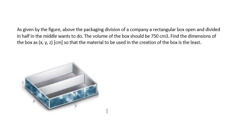 As given by the figure, above the packaging division of a company a rectangular box open and divided
in half in the middle wants to do. The volume of the box should be 750 cm3. Find the dimensions of
the box as (x, y, z) [cm] so that the material to be used in the creation of the box is the least.
|
