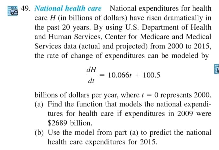 49. National health care National expenditures for health
care H (in billions of dollars) have risen dramatically in
the past 20 years. By using U.S. Department of Health
and Human Services, Center for Medicare and Medical
Services data (actual and projected) from 2000 to 2015,
the rate of change of expenditures can be modeled by
dH
= 10.066t + 100.5
dt
billions of dollars per year, where t = 0 represents 2000.
(a) Find the function that models the national expendi-
tures for health care if expenditures in 2009 were
$2689 billion.
(b) Use the model from part (a) to predict the national
health care expenditures for 2015.
