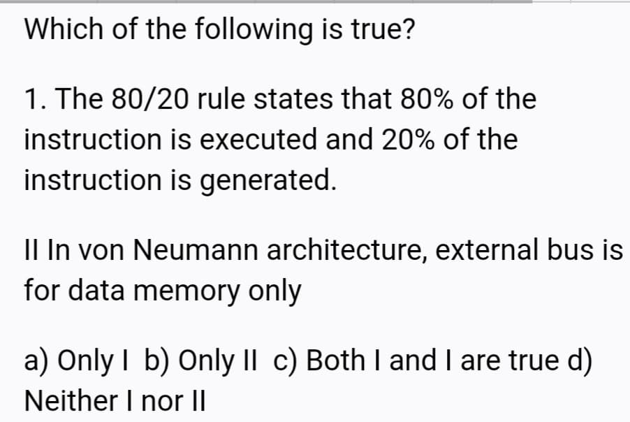 Which of the following is true?
1. The 80/20 rule states that 80% of the
instruction is executed and 20% of the
instruction is generated.
Il In von Neumann architecture, external bus is
for data memory only
a) Only I b) Only II c) Both I and I are true d)
Neither I nor II
